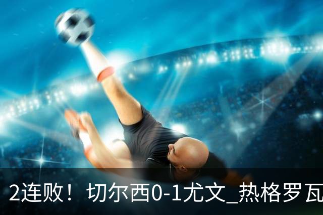 2连败！切尔西0-1尤文 热格罗瓦世界波制胜穆德里克时隔614天复出